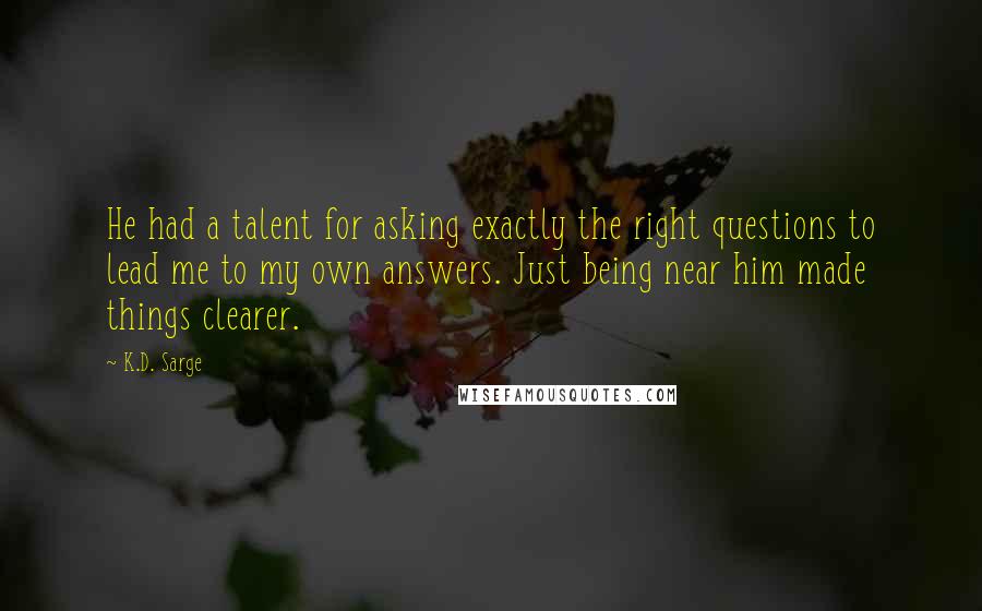 K.D. Sarge Quotes: He had a talent for asking exactly the right questions to lead me to my own answers. Just being near him made things clearer.