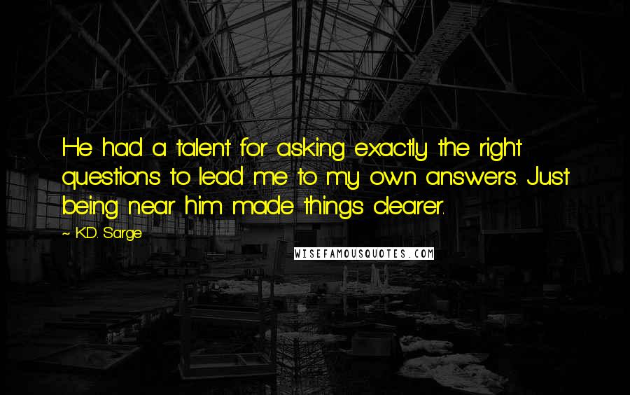 K.D. Sarge Quotes: He had a talent for asking exactly the right questions to lead me to my own answers. Just being near him made things clearer.