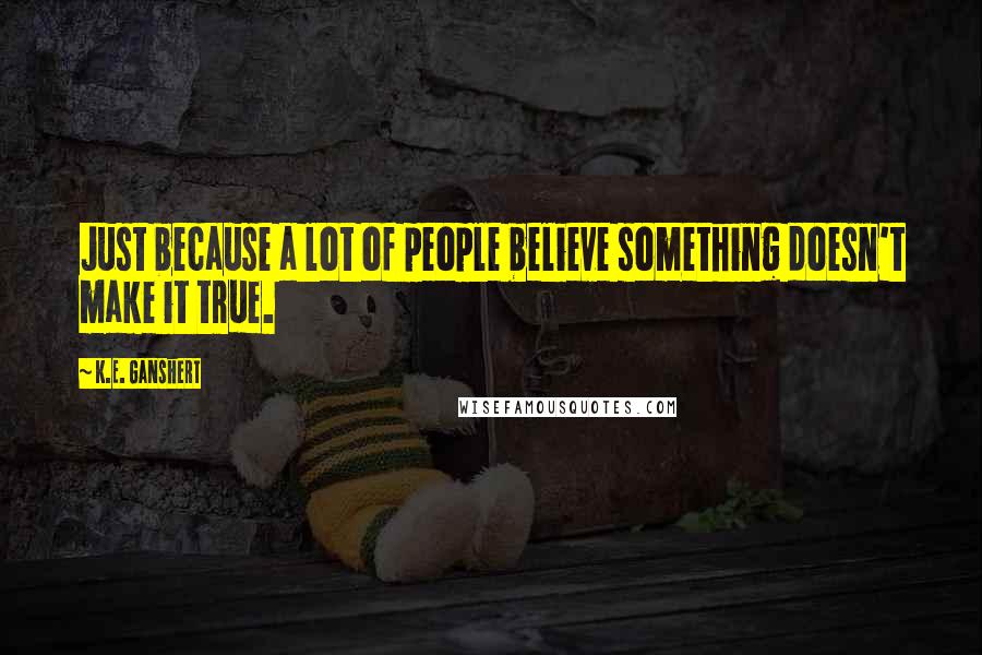 K.E. Ganshert Quotes: Just because a lot of people believe something doesn't make it true.