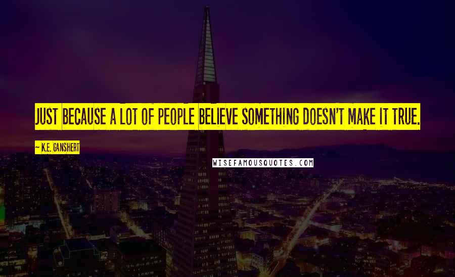 K.E. Ganshert Quotes: Just because a lot of people believe something doesn't make it true.