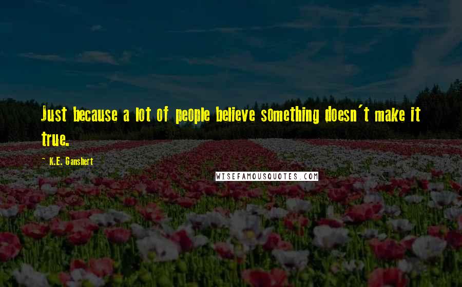 K.E. Ganshert Quotes: Just because a lot of people believe something doesn't make it true.