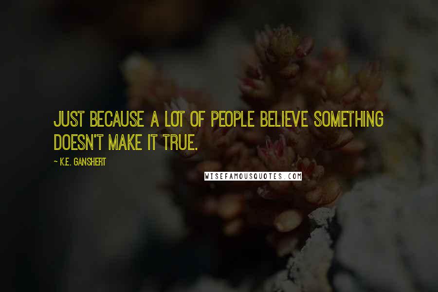 K.E. Ganshert Quotes: Just because a lot of people believe something doesn't make it true.