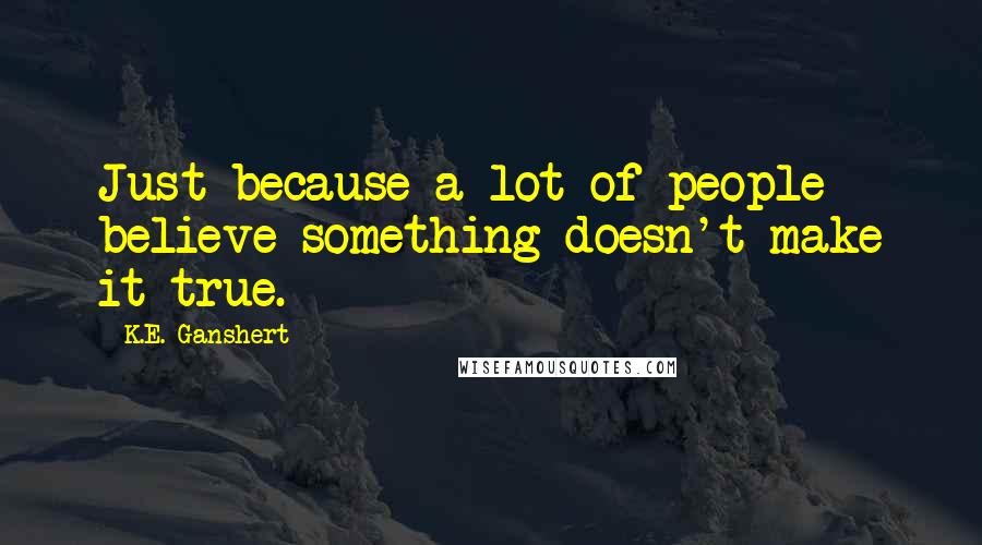 K.E. Ganshert Quotes: Just because a lot of people believe something doesn't make it true.