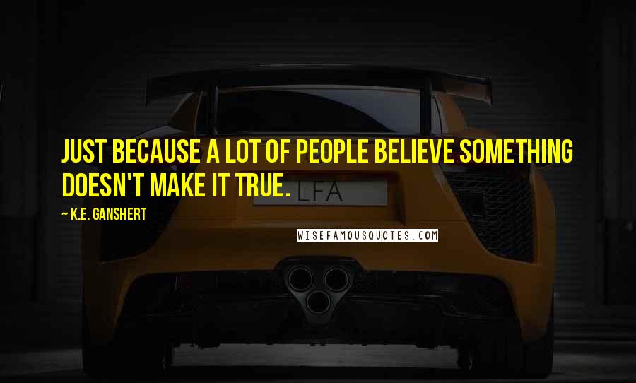 K.E. Ganshert Quotes: Just because a lot of people believe something doesn't make it true.