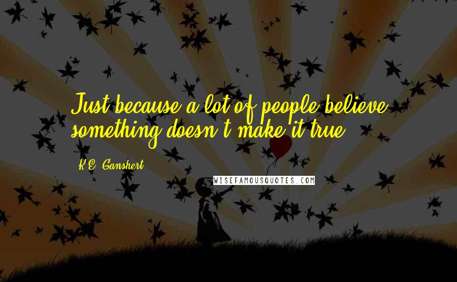 K.E. Ganshert Quotes: Just because a lot of people believe something doesn't make it true.