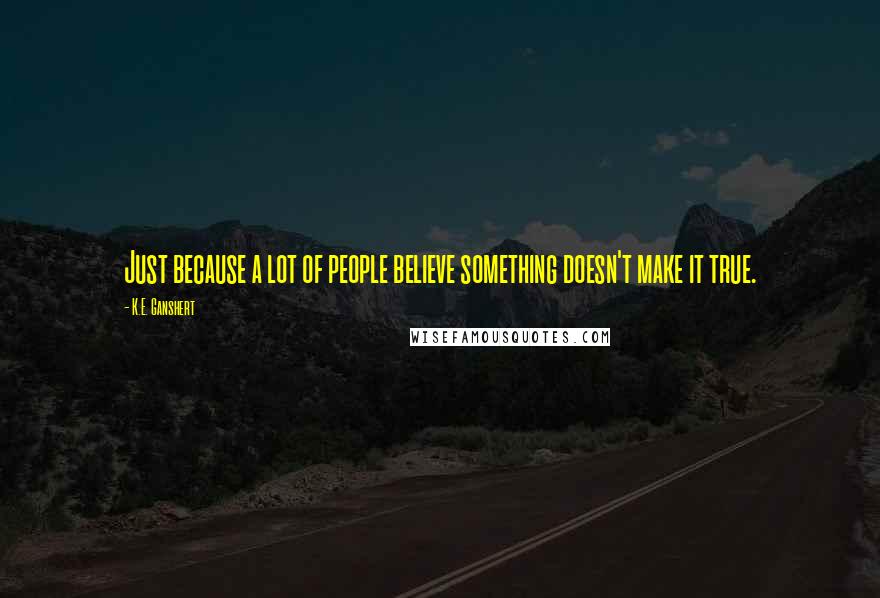 K.E. Ganshert Quotes: Just because a lot of people believe something doesn't make it true.