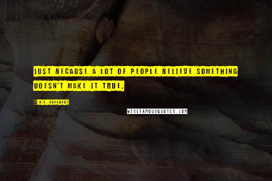 K.E. Ganshert Quotes: Just because a lot of people believe something doesn't make it true.