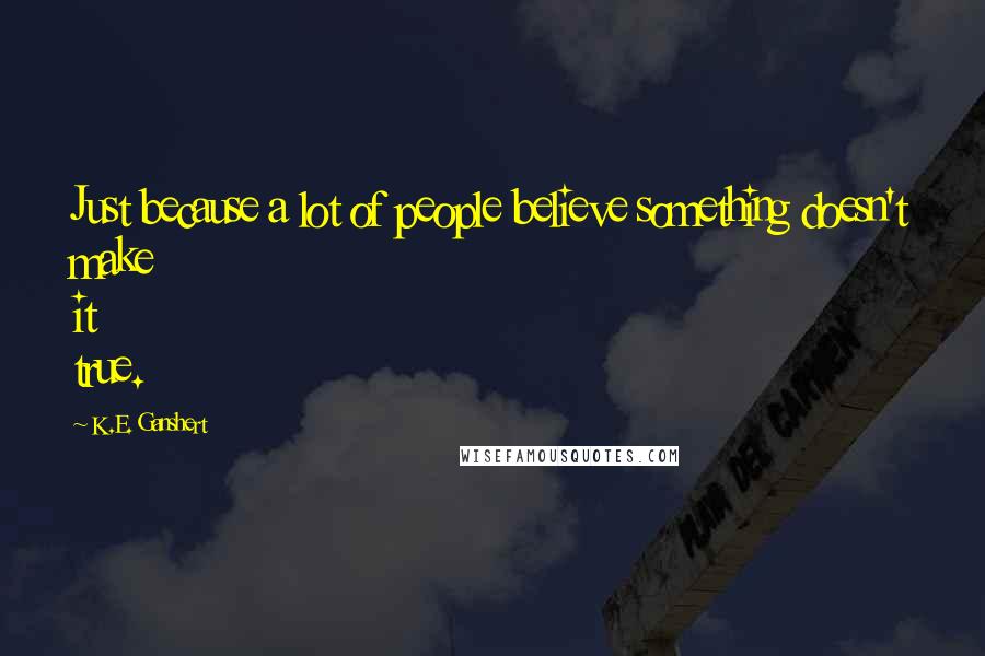 K.E. Ganshert Quotes: Just because a lot of people believe something doesn't make it true.