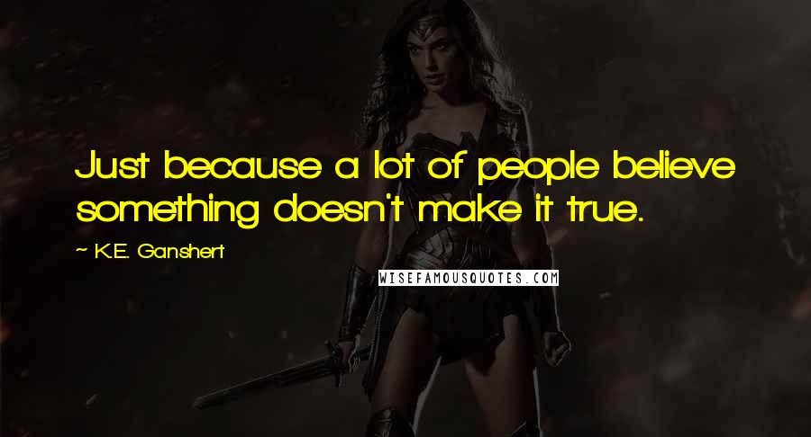 K.E. Ganshert Quotes: Just because a lot of people believe something doesn't make it true.