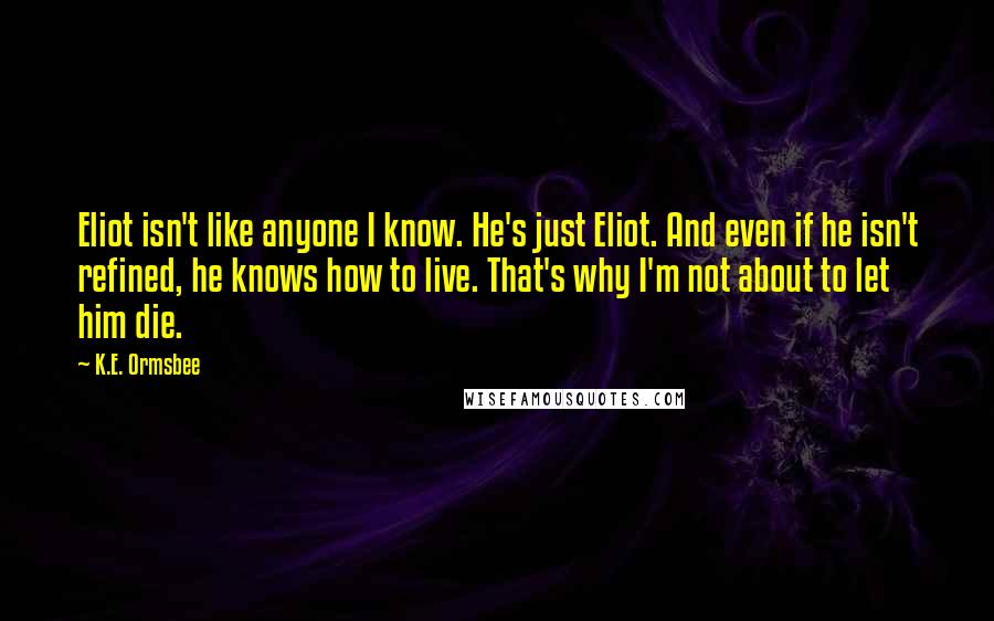 K.E. Ormsbee Quotes: Eliot isn't like anyone I know. He's just Eliot. And even if he isn't refined, he knows how to live. That's why I'm not about to let him die.