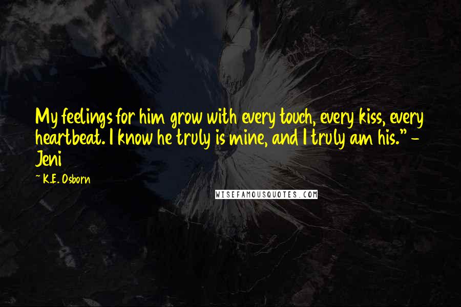 K.E. Osborn Quotes: My feelings for him grow with every touch, every kiss, every heartbeat. I know he truly is mine, and I truly am his." - Jeni