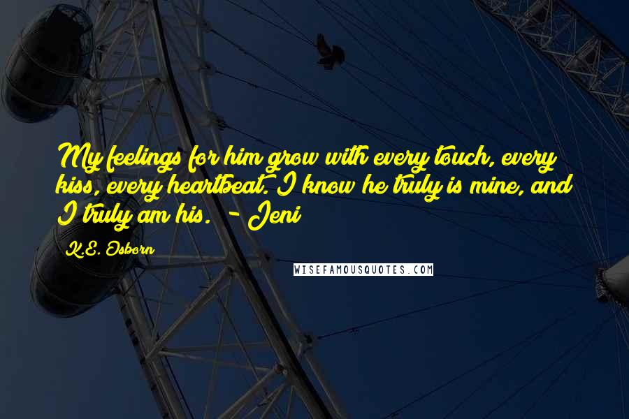 K.E. Osborn Quotes: My feelings for him grow with every touch, every kiss, every heartbeat. I know he truly is mine, and I truly am his." - Jeni