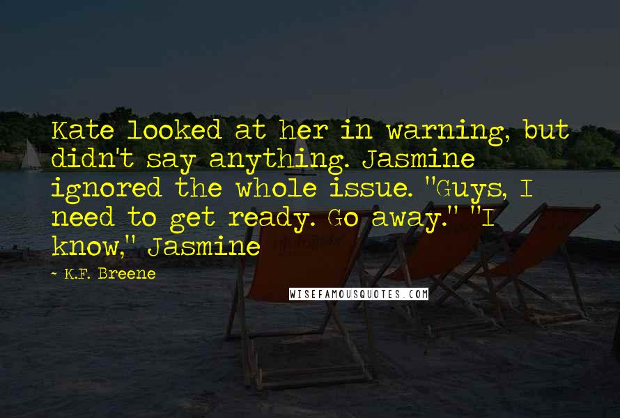 K.F. Breene Quotes: Kate looked at her in warning, but didn't say anything. Jasmine ignored the whole issue. "Guys, I need to get ready. Go away." "I know," Jasmine