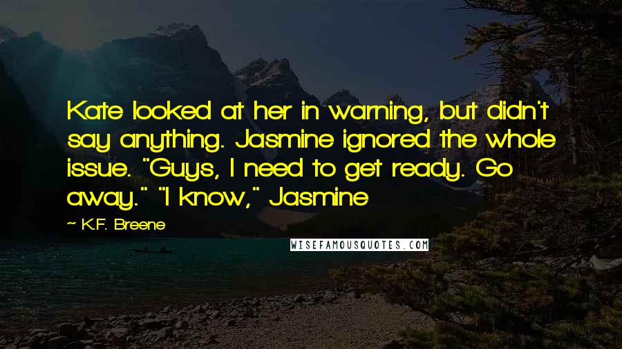 K.F. Breene Quotes: Kate looked at her in warning, but didn't say anything. Jasmine ignored the whole issue. "Guys, I need to get ready. Go away." "I know," Jasmine