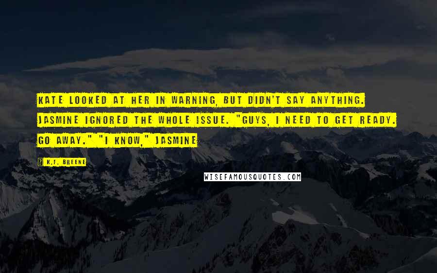 K.F. Breene Quotes: Kate looked at her in warning, but didn't say anything. Jasmine ignored the whole issue. "Guys, I need to get ready. Go away." "I know," Jasmine