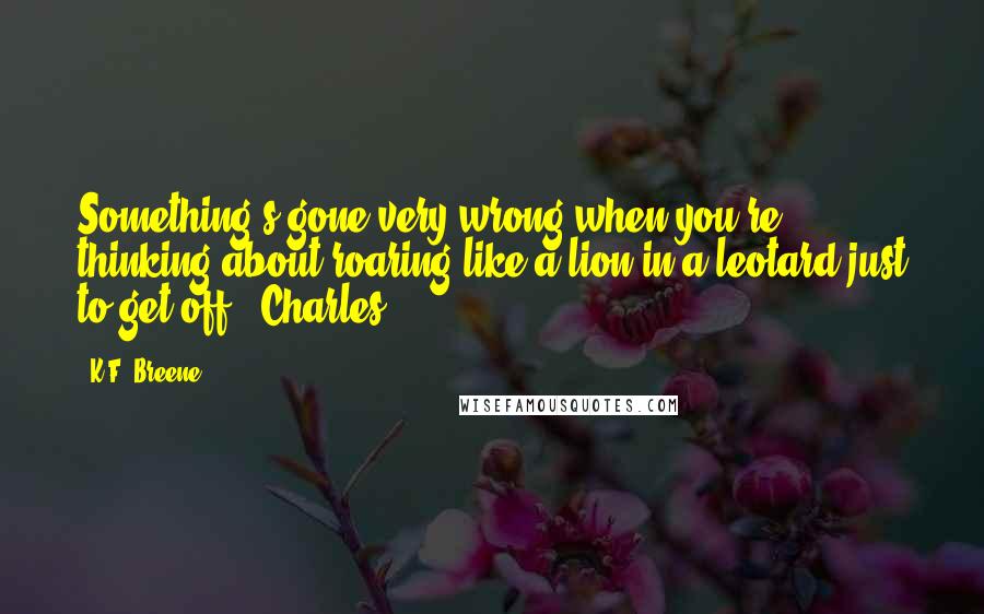 K.F. Breene Quotes: Something's gone very wrong when you're thinking about roaring like a lion in a leotard just to get off."-Charles