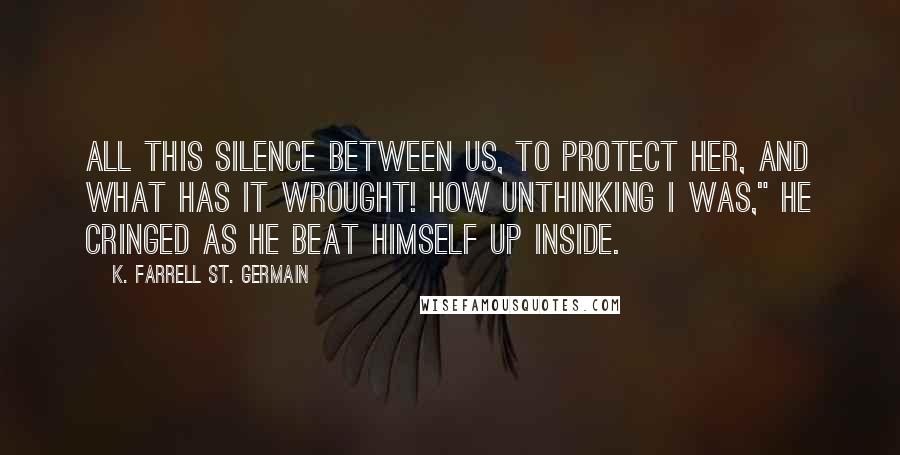 K. Farrell St. Germain Quotes: All this silence between us, to protect her, and what has it wrought! How unthinking I was," he cringed as he beat himself up inside.