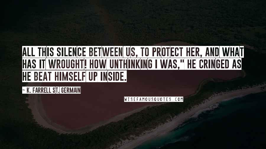 K. Farrell St. Germain Quotes: All this silence between us, to protect her, and what has it wrought! How unthinking I was," he cringed as he beat himself up inside.