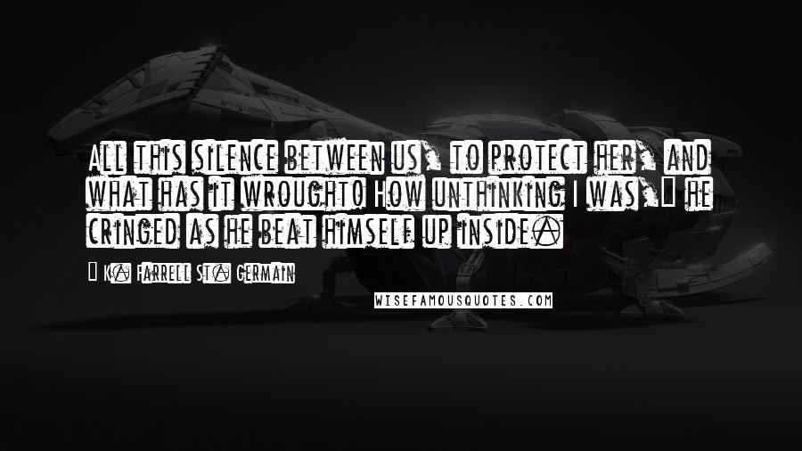K. Farrell St. Germain Quotes: All this silence between us, to protect her, and what has it wrought! How unthinking I was," he cringed as he beat himself up inside.
