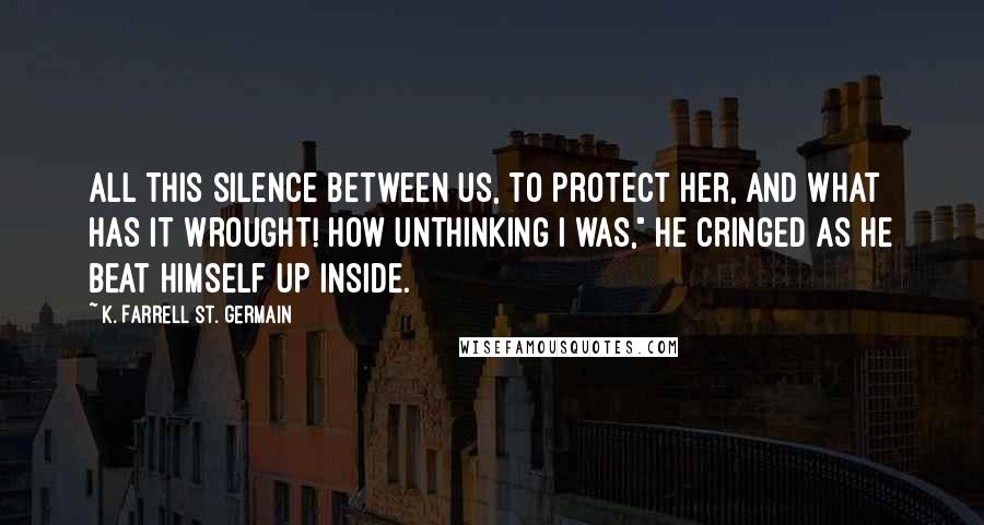 K. Farrell St. Germain Quotes: All this silence between us, to protect her, and what has it wrought! How unthinking I was," he cringed as he beat himself up inside.