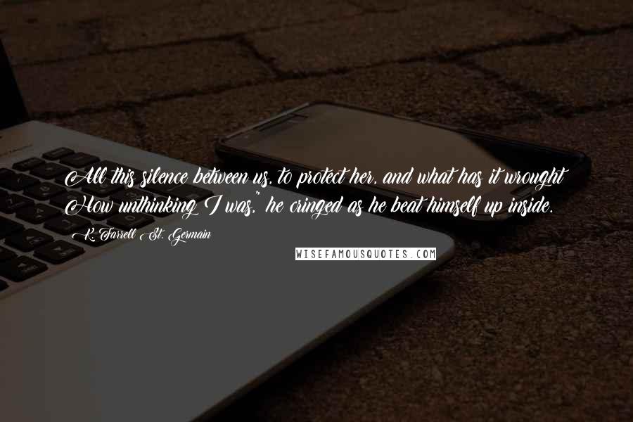 K. Farrell St. Germain Quotes: All this silence between us, to protect her, and what has it wrought! How unthinking I was," he cringed as he beat himself up inside.