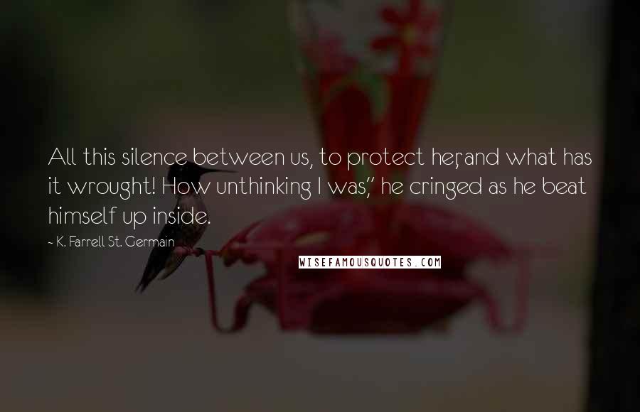 K. Farrell St. Germain Quotes: All this silence between us, to protect her, and what has it wrought! How unthinking I was," he cringed as he beat himself up inside.