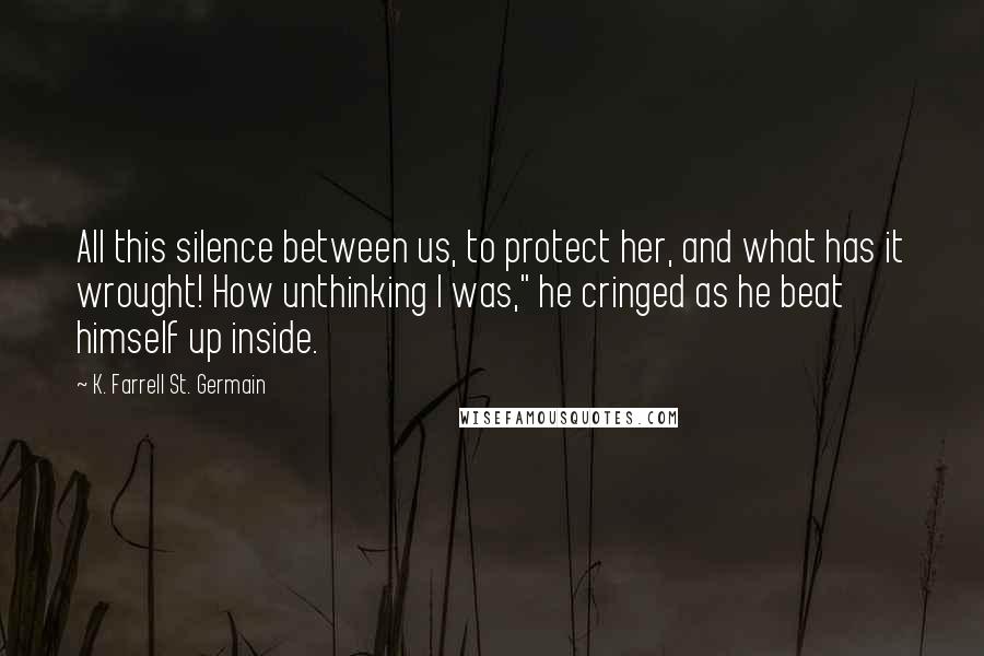 K. Farrell St. Germain Quotes: All this silence between us, to protect her, and what has it wrought! How unthinking I was," he cringed as he beat himself up inside.