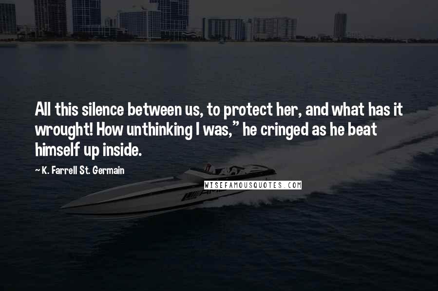 K. Farrell St. Germain Quotes: All this silence between us, to protect her, and what has it wrought! How unthinking I was," he cringed as he beat himself up inside.