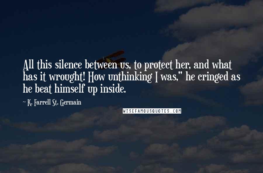 K. Farrell St. Germain Quotes: All this silence between us, to protect her, and what has it wrought! How unthinking I was," he cringed as he beat himself up inside.