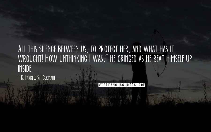 K. Farrell St. Germain Quotes: All this silence between us, to protect her, and what has it wrought! How unthinking I was," he cringed as he beat himself up inside.