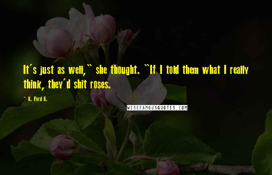 K. Ford K. Quotes: It's just as well," she thought. "If I told them what I really think, they'd shit roses.