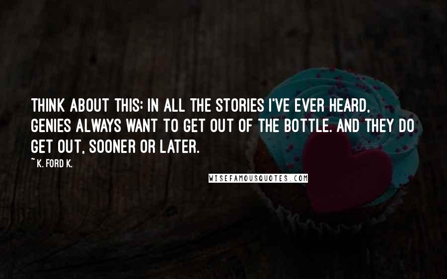 K. Ford K. Quotes: Think about this: in all the stories I've ever heard, genies always want to get out of the bottle. And they do get out, sooner or later.