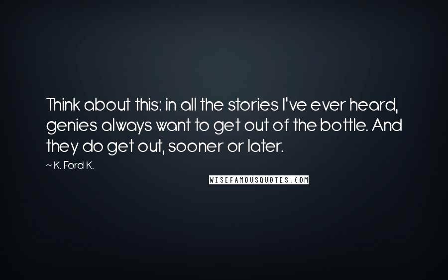 K. Ford K. Quotes: Think about this: in all the stories I've ever heard, genies always want to get out of the bottle. And they do get out, sooner or later.