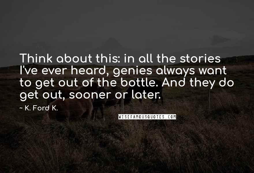 K. Ford K. Quotes: Think about this: in all the stories I've ever heard, genies always want to get out of the bottle. And they do get out, sooner or later.