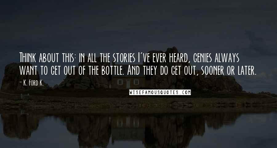 K. Ford K. Quotes: Think about this: in all the stories I've ever heard, genies always want to get out of the bottle. And they do get out, sooner or later.