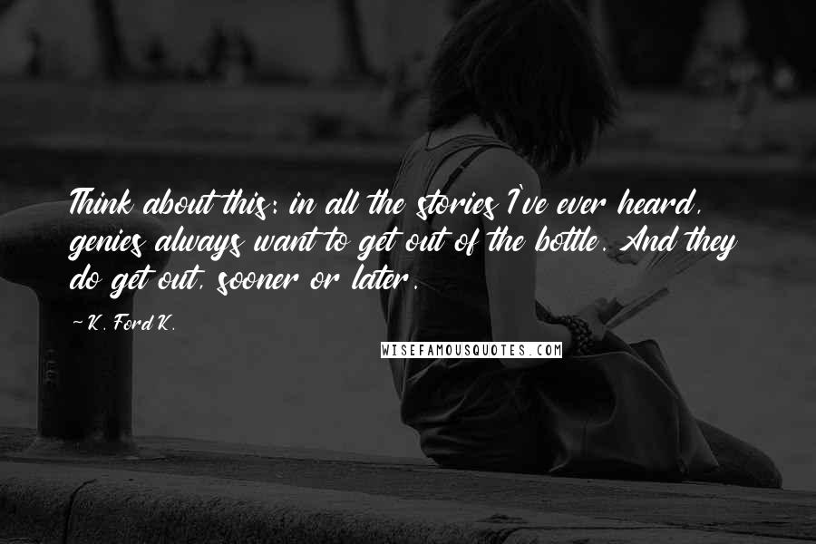K. Ford K. Quotes: Think about this: in all the stories I've ever heard, genies always want to get out of the bottle. And they do get out, sooner or later.