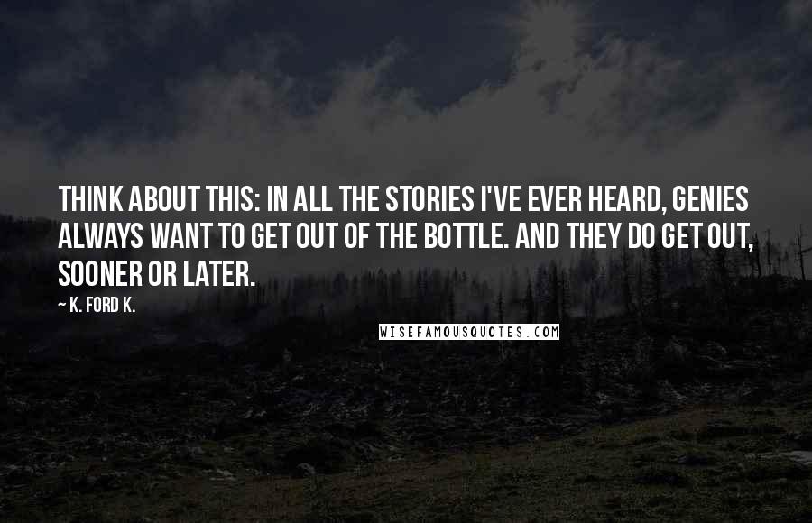 K. Ford K. Quotes: Think about this: in all the stories I've ever heard, genies always want to get out of the bottle. And they do get out, sooner or later.