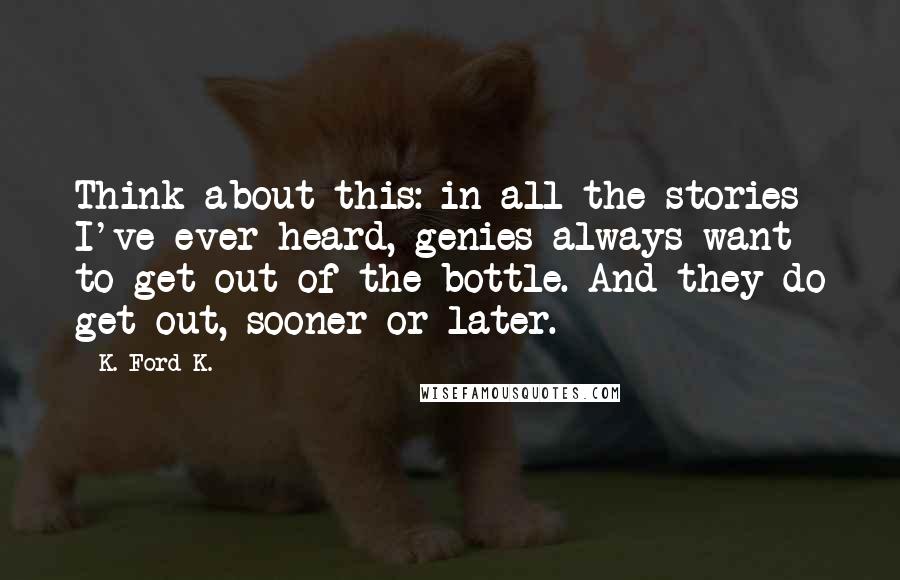 K. Ford K. Quotes: Think about this: in all the stories I've ever heard, genies always want to get out of the bottle. And they do get out, sooner or later.