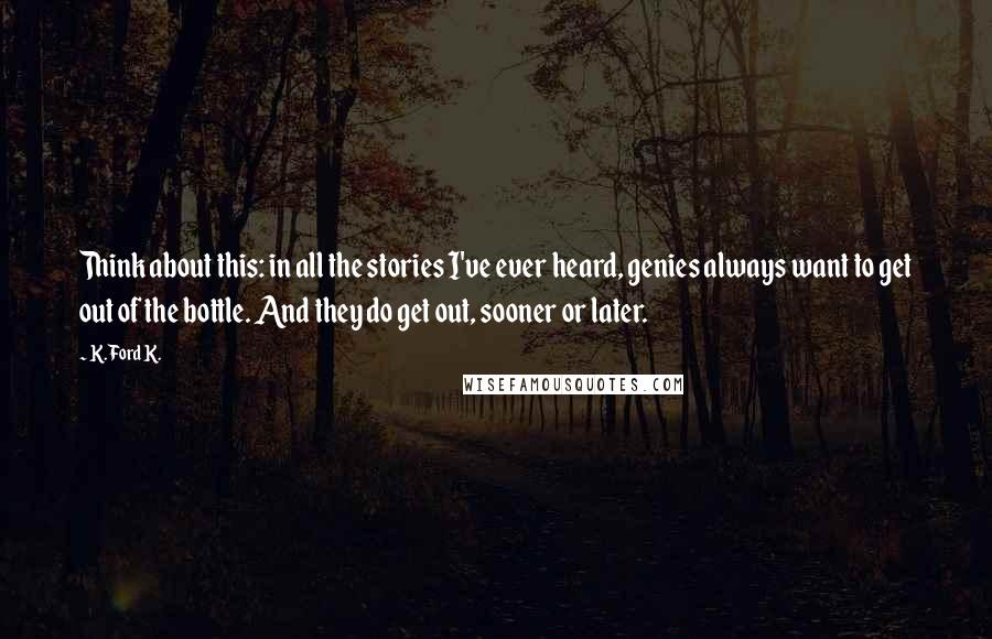 K. Ford K. Quotes: Think about this: in all the stories I've ever heard, genies always want to get out of the bottle. And they do get out, sooner or later.