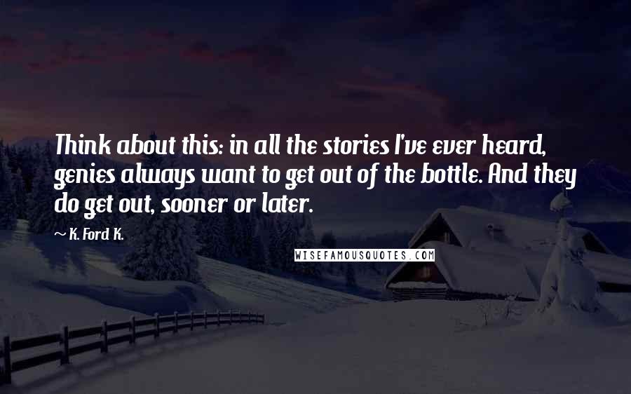 K. Ford K. Quotes: Think about this: in all the stories I've ever heard, genies always want to get out of the bottle. And they do get out, sooner or later.