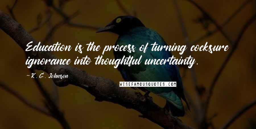 K. G. Johnson Quotes: Education is the process of turning cocksure ignorance into thoughtful uncertainty.