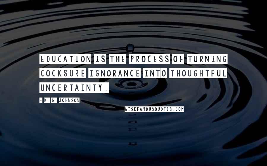 K. G. Johnson Quotes: Education is the process of turning cocksure ignorance into thoughtful uncertainty.