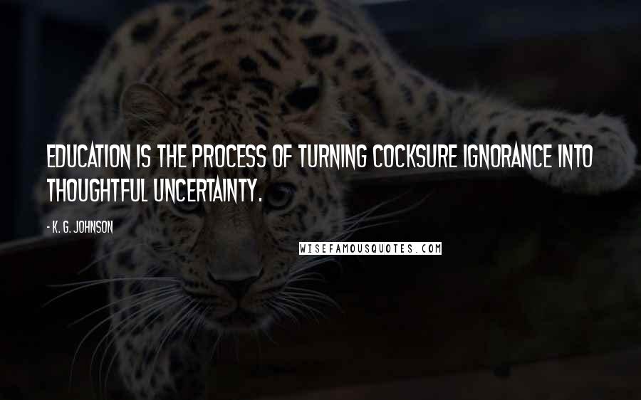 K. G. Johnson Quotes: Education is the process of turning cocksure ignorance into thoughtful uncertainty.