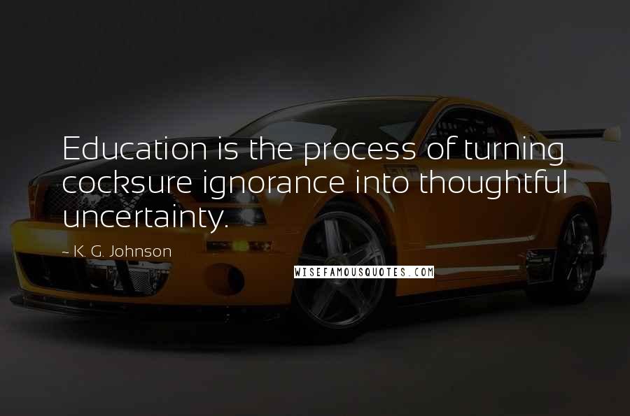 K. G. Johnson Quotes: Education is the process of turning cocksure ignorance into thoughtful uncertainty.