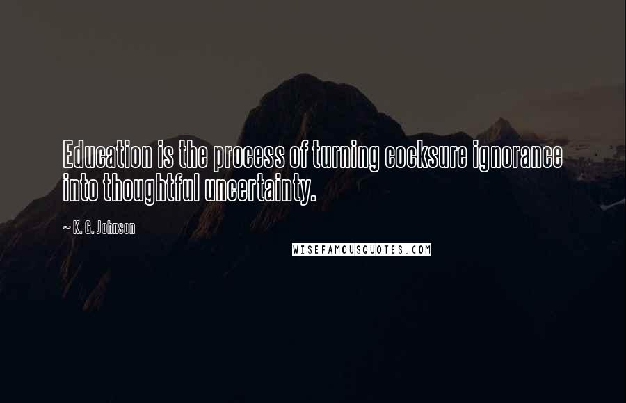 K. G. Johnson Quotes: Education is the process of turning cocksure ignorance into thoughtful uncertainty.