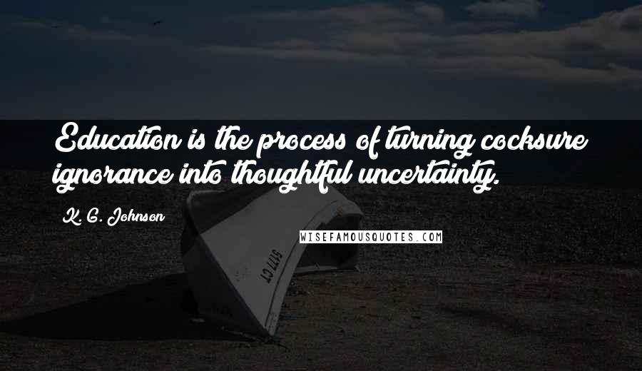 K. G. Johnson Quotes: Education is the process of turning cocksure ignorance into thoughtful uncertainty.