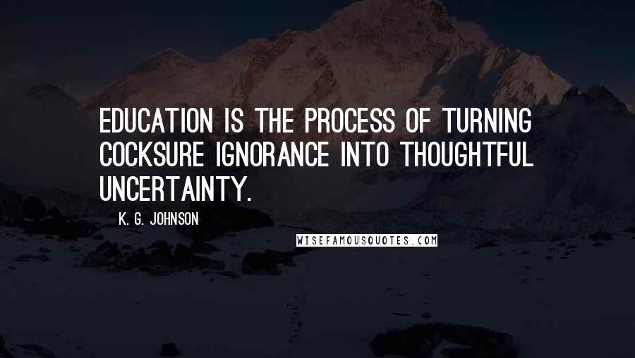 K. G. Johnson Quotes: Education is the process of turning cocksure ignorance into thoughtful uncertainty.