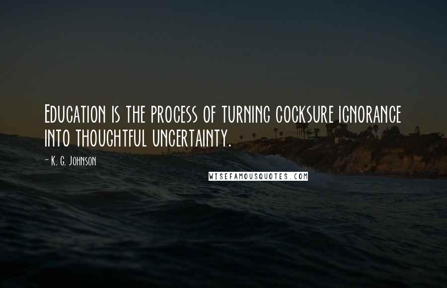 K. G. Johnson Quotes: Education is the process of turning cocksure ignorance into thoughtful uncertainty.