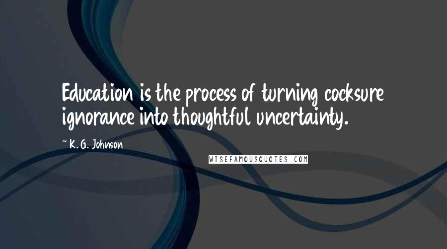 K. G. Johnson Quotes: Education is the process of turning cocksure ignorance into thoughtful uncertainty.