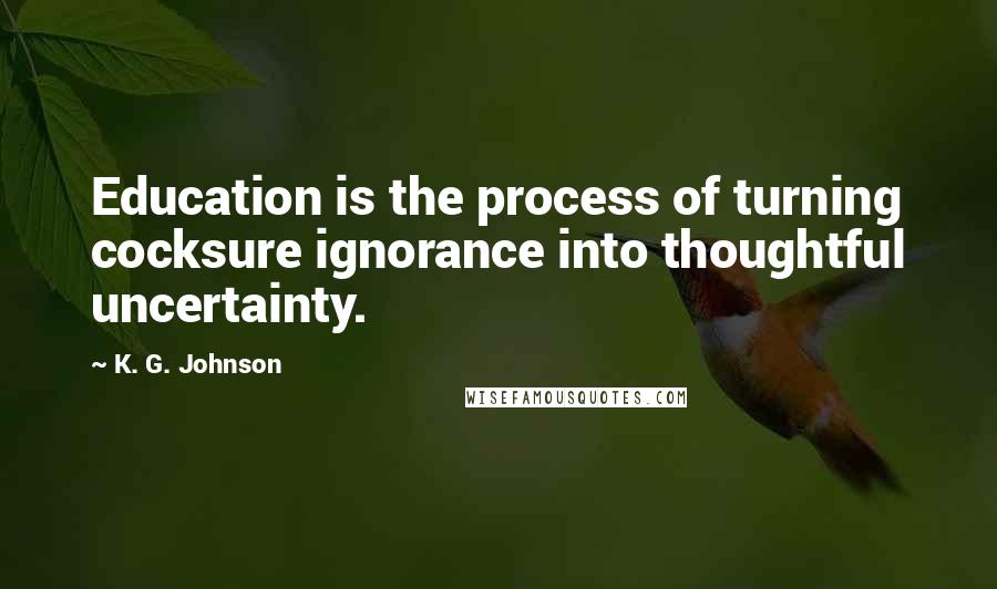 K. G. Johnson Quotes: Education is the process of turning cocksure ignorance into thoughtful uncertainty.